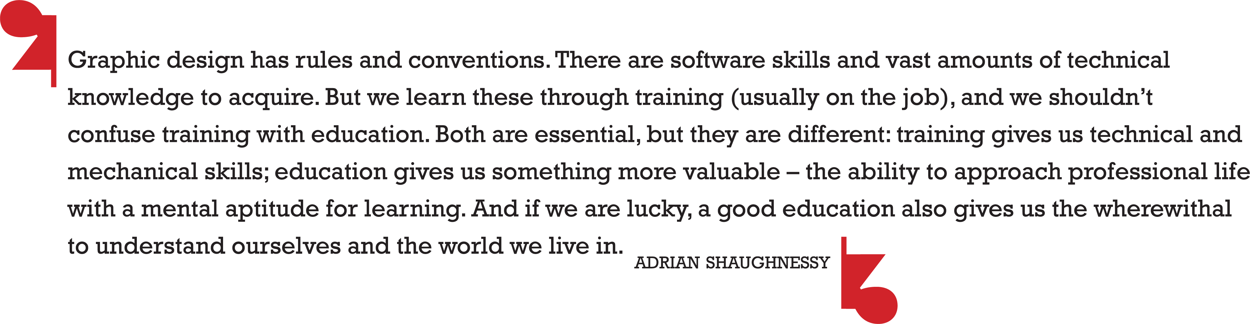 Graphic design has rules and conventions. There are software skills and vast amounts of technical knowledge to acquire. But we learn these through training (usually on the job), and we shouldn’t confuse training with education. Both are essential, but they are different: training gives us technical and mechanical skills; education gives us something more valuable – the ability to approach professional life with a mental aptitude for learning. And if we are lucky, a good education also gives us the wherewithal to understand ourselves and the world we live in. -adrian shaughnessy